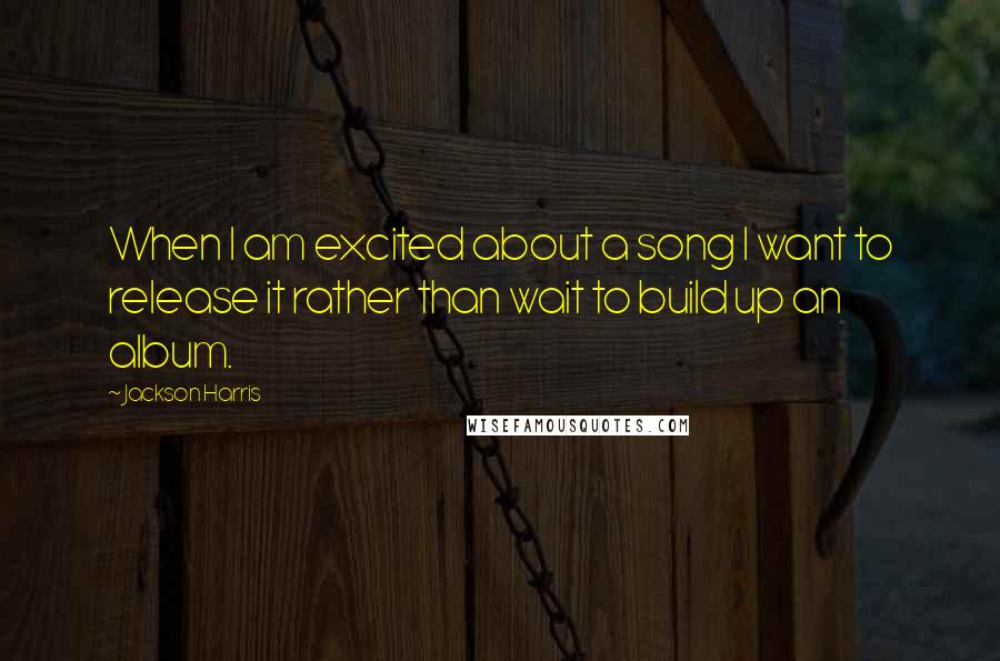 Jackson Harris Quotes: When I am excited about a song I want to release it rather than wait to build up an album.