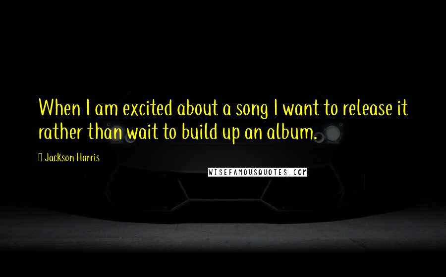 Jackson Harris Quotes: When I am excited about a song I want to release it rather than wait to build up an album.