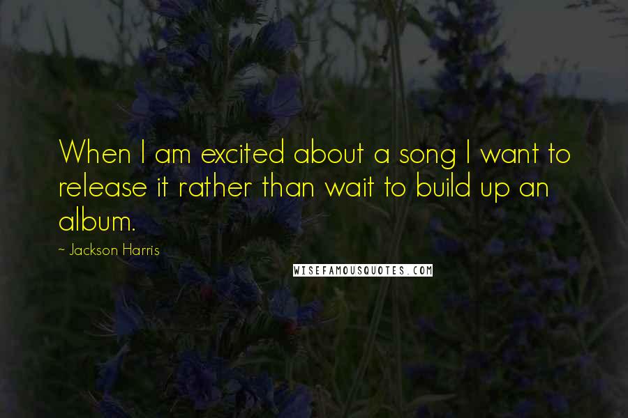 Jackson Harris Quotes: When I am excited about a song I want to release it rather than wait to build up an album.