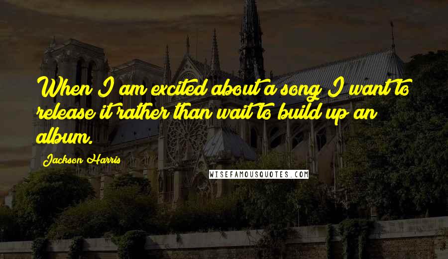 Jackson Harris Quotes: When I am excited about a song I want to release it rather than wait to build up an album.