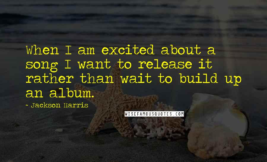 Jackson Harris Quotes: When I am excited about a song I want to release it rather than wait to build up an album.