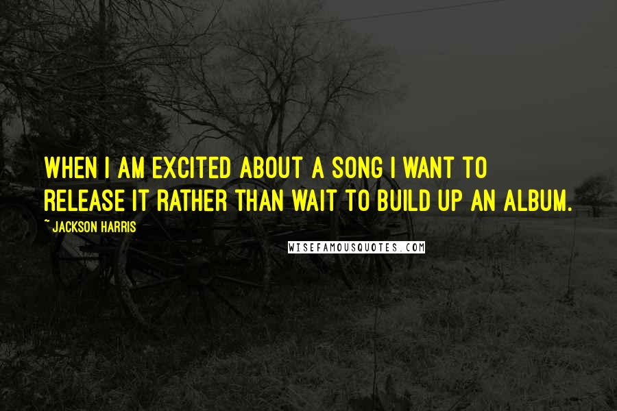 Jackson Harris Quotes: When I am excited about a song I want to release it rather than wait to build up an album.