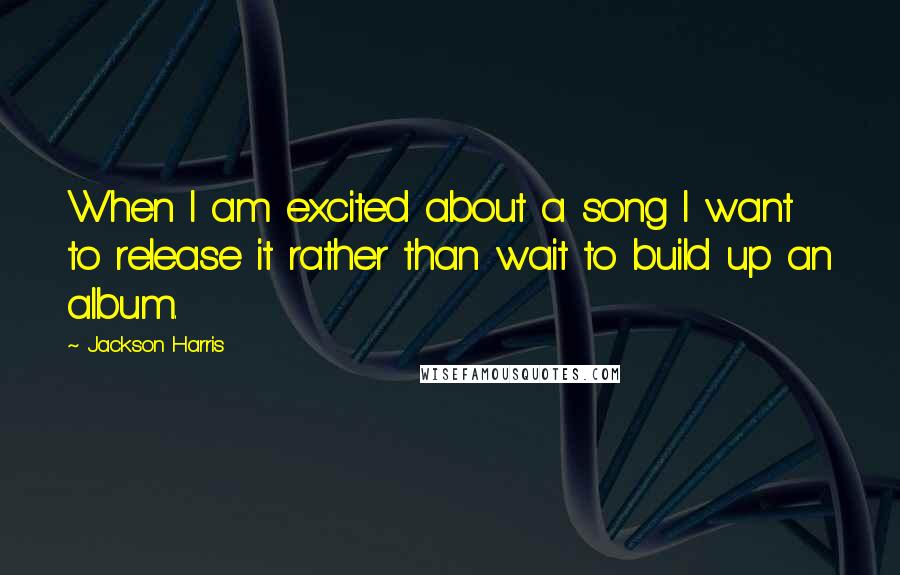 Jackson Harris Quotes: When I am excited about a song I want to release it rather than wait to build up an album.