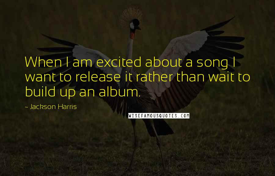 Jackson Harris Quotes: When I am excited about a song I want to release it rather than wait to build up an album.