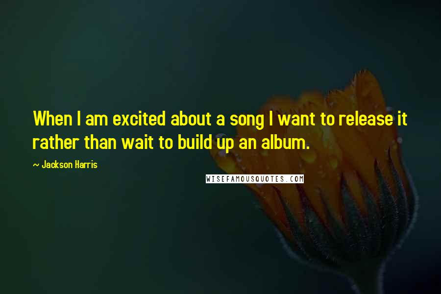Jackson Harris Quotes: When I am excited about a song I want to release it rather than wait to build up an album.