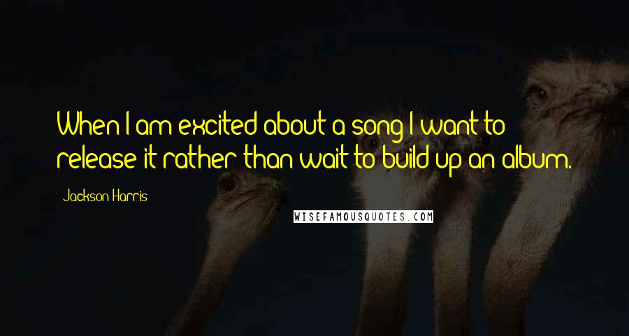 Jackson Harris Quotes: When I am excited about a song I want to release it rather than wait to build up an album.