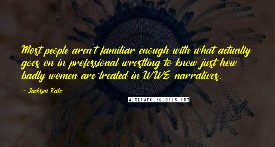 Jackson Katz Quotes: Most people aren't familiar enough with what actually goes on in professional wrestling to know just how badly women are treated in WWE narratives.