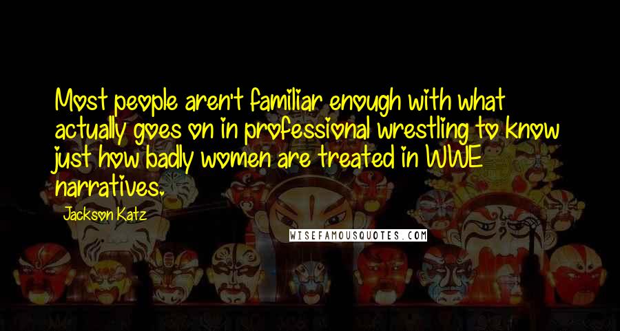 Jackson Katz Quotes: Most people aren't familiar enough with what actually goes on in professional wrestling to know just how badly women are treated in WWE narratives.