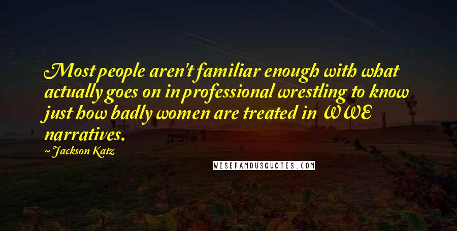 Jackson Katz Quotes: Most people aren't familiar enough with what actually goes on in professional wrestling to know just how badly women are treated in WWE narratives.