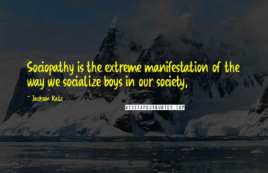 Jackson Katz Quotes: Sociopathy is the extreme manifestation of the way we socialize boys in our society,