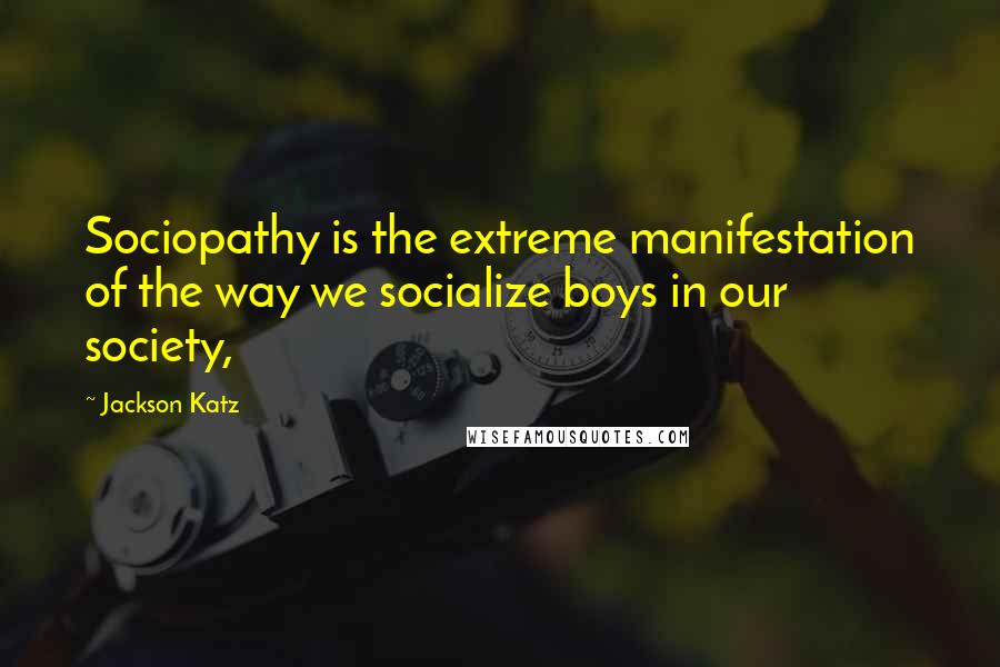 Jackson Katz Quotes: Sociopathy is the extreme manifestation of the way we socialize boys in our society,