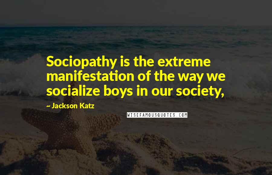 Jackson Katz Quotes: Sociopathy is the extreme manifestation of the way we socialize boys in our society,