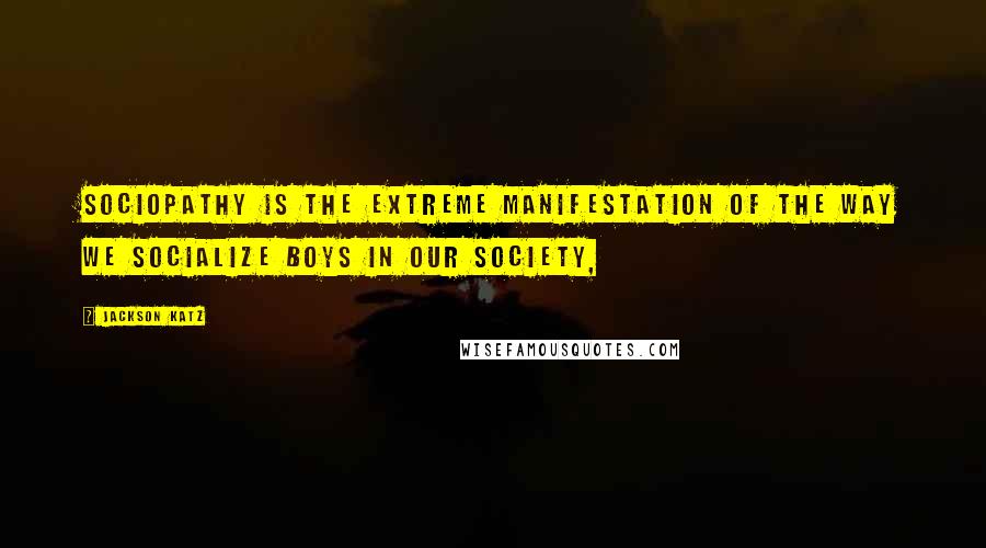 Jackson Katz Quotes: Sociopathy is the extreme manifestation of the way we socialize boys in our society,