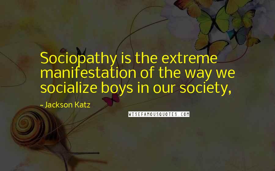 Jackson Katz Quotes: Sociopathy is the extreme manifestation of the way we socialize boys in our society,