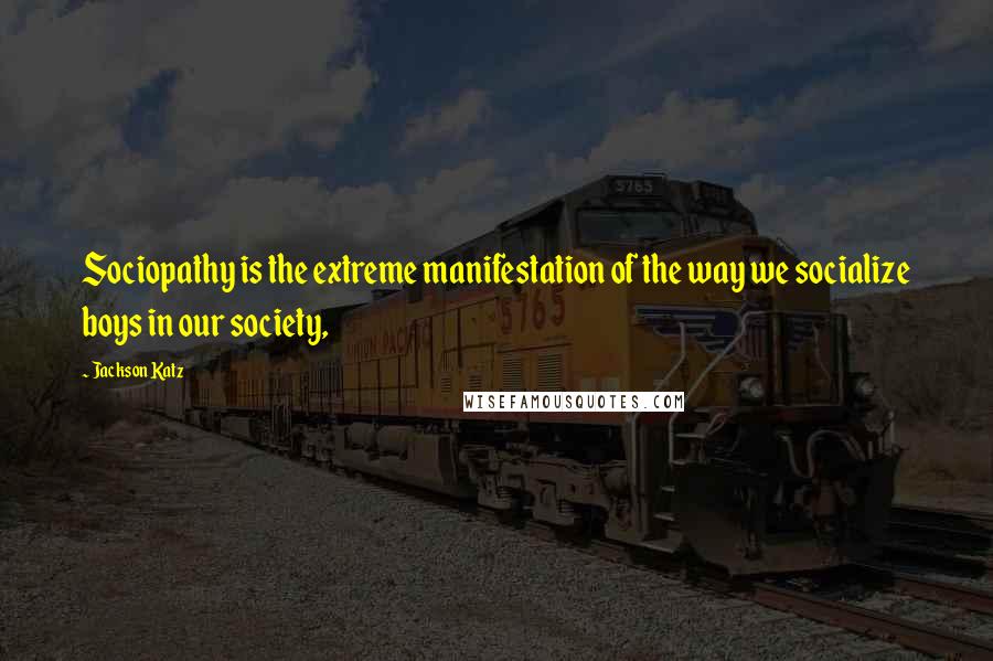 Jackson Katz Quotes: Sociopathy is the extreme manifestation of the way we socialize boys in our society,