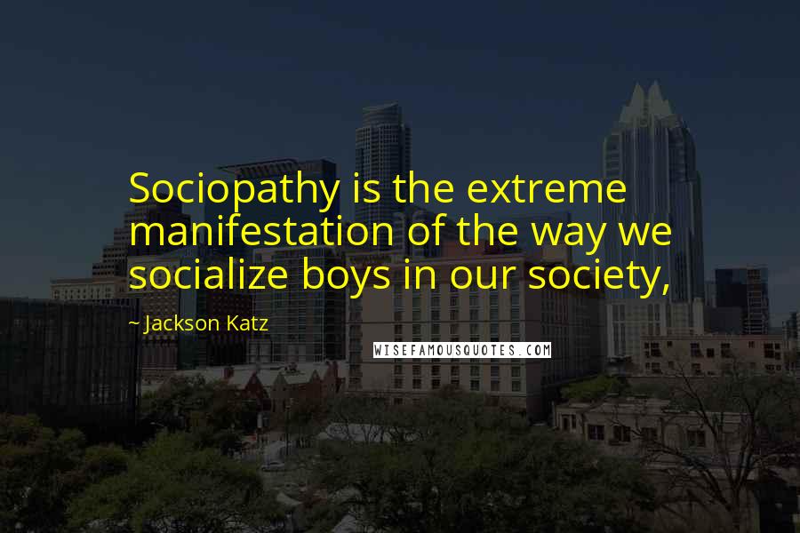 Jackson Katz Quotes: Sociopathy is the extreme manifestation of the way we socialize boys in our society,