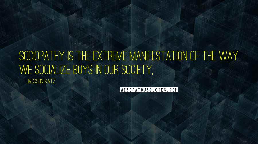 Jackson Katz Quotes: Sociopathy is the extreme manifestation of the way we socialize boys in our society,