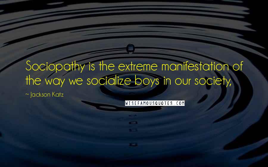 Jackson Katz Quotes: Sociopathy is the extreme manifestation of the way we socialize boys in our society,