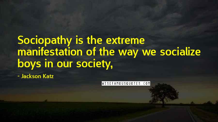 Jackson Katz Quotes: Sociopathy is the extreme manifestation of the way we socialize boys in our society,