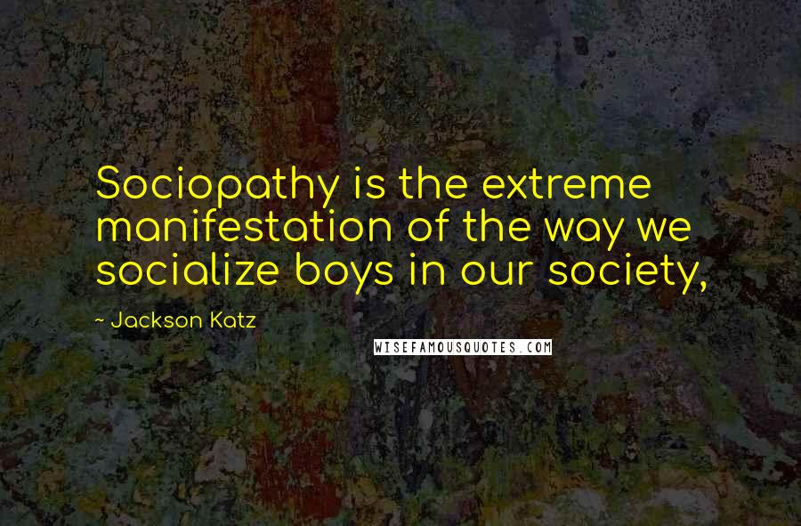 Jackson Katz Quotes: Sociopathy is the extreme manifestation of the way we socialize boys in our society,