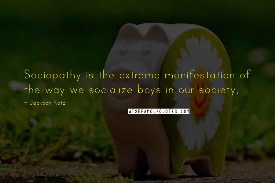 Jackson Katz Quotes: Sociopathy is the extreme manifestation of the way we socialize boys in our society,