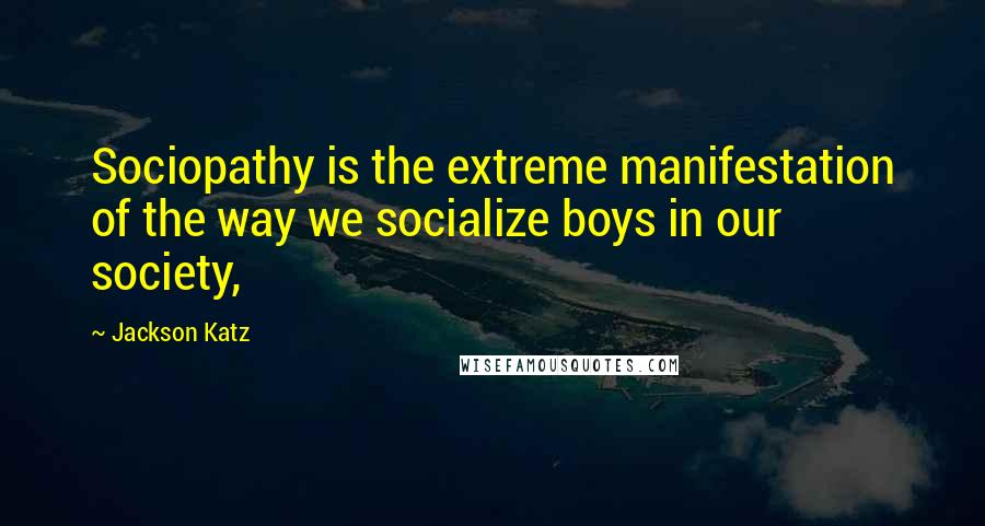 Jackson Katz Quotes: Sociopathy is the extreme manifestation of the way we socialize boys in our society,