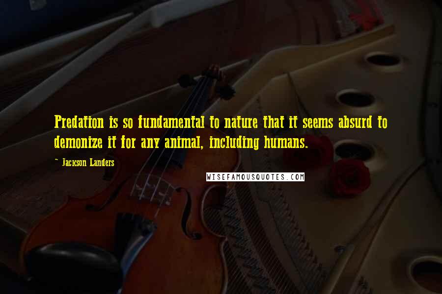 Jackson Landers Quotes: Predation is so fundamental to nature that it seems absurd to demonize it for any animal, including humans.