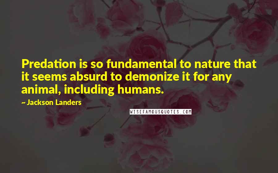 Jackson Landers Quotes: Predation is so fundamental to nature that it seems absurd to demonize it for any animal, including humans.