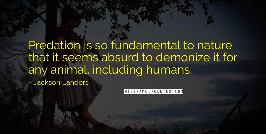 Jackson Landers Quotes: Predation is so fundamental to nature that it seems absurd to demonize it for any animal, including humans.