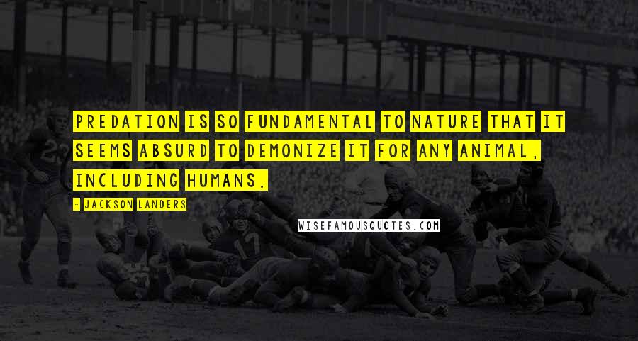 Jackson Landers Quotes: Predation is so fundamental to nature that it seems absurd to demonize it for any animal, including humans.