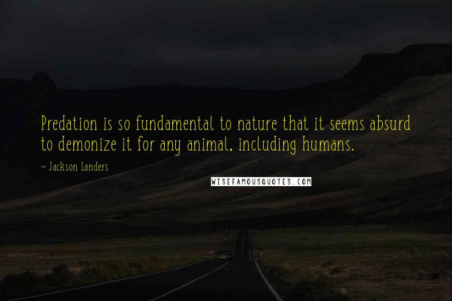 Jackson Landers Quotes: Predation is so fundamental to nature that it seems absurd to demonize it for any animal, including humans.