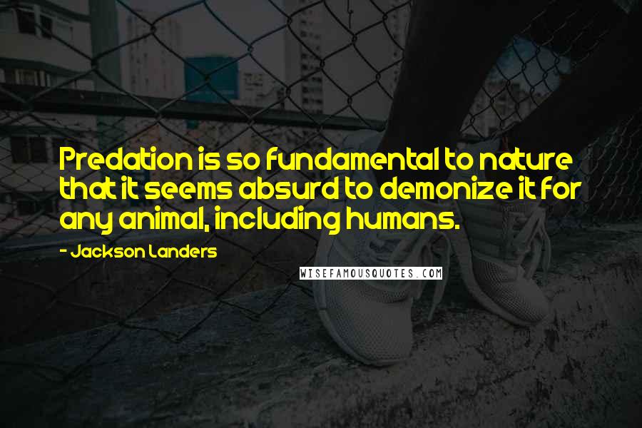 Jackson Landers Quotes: Predation is so fundamental to nature that it seems absurd to demonize it for any animal, including humans.