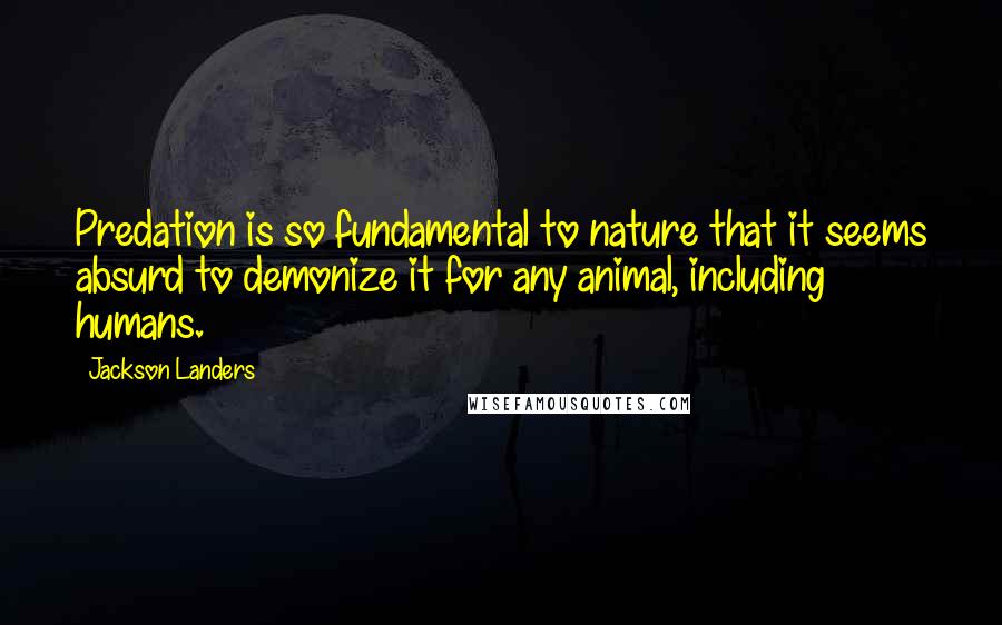 Jackson Landers Quotes: Predation is so fundamental to nature that it seems absurd to demonize it for any animal, including humans.