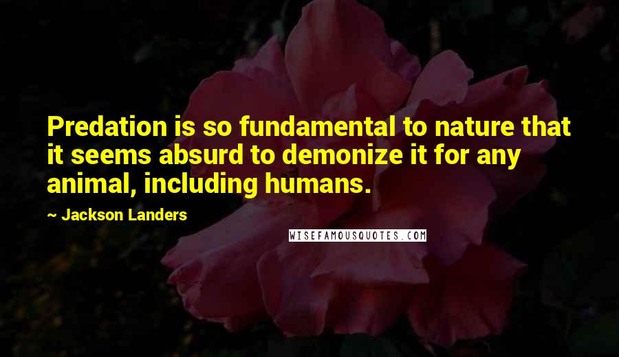 Jackson Landers Quotes: Predation is so fundamental to nature that it seems absurd to demonize it for any animal, including humans.