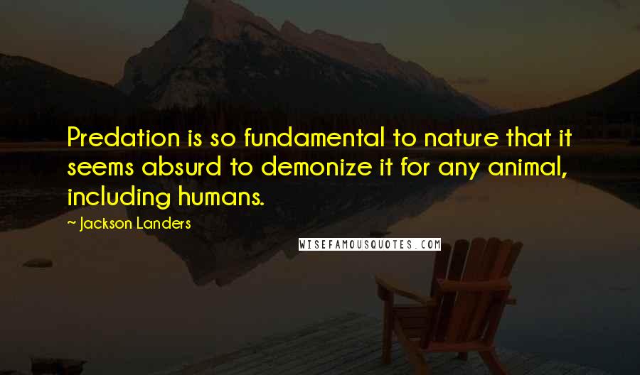 Jackson Landers Quotes: Predation is so fundamental to nature that it seems absurd to demonize it for any animal, including humans.