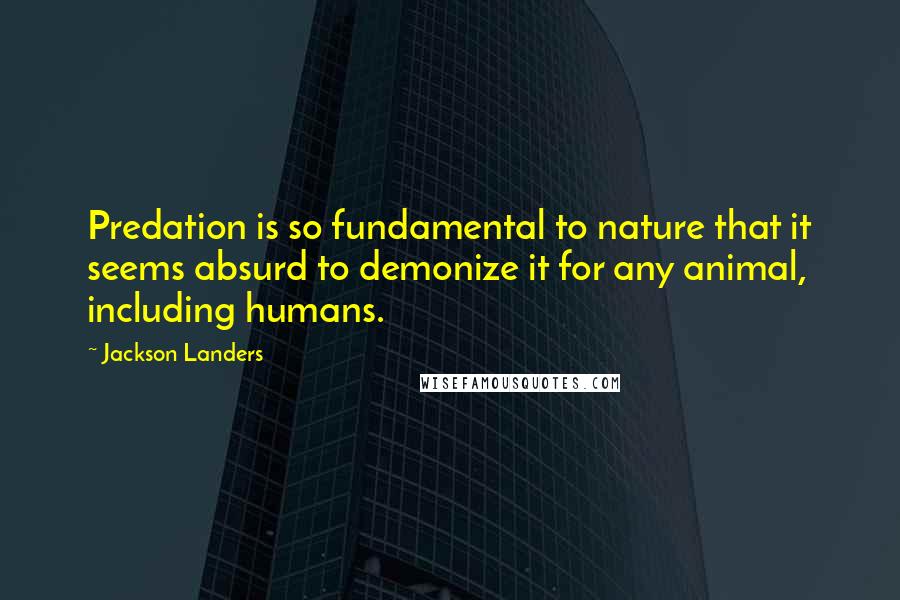 Jackson Landers Quotes: Predation is so fundamental to nature that it seems absurd to demonize it for any animal, including humans.
