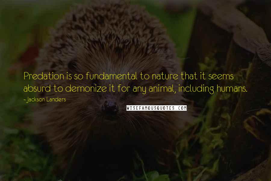 Jackson Landers Quotes: Predation is so fundamental to nature that it seems absurd to demonize it for any animal, including humans.