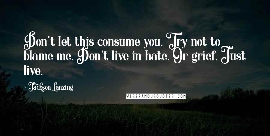 Jackson Lanzing Quotes: Don't let this consume you. Try not to blame me. Don't live in hate. Or grief. Just live.