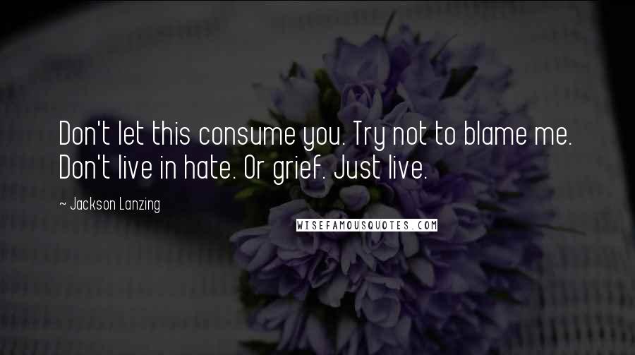 Jackson Lanzing Quotes: Don't let this consume you. Try not to blame me. Don't live in hate. Or grief. Just live.