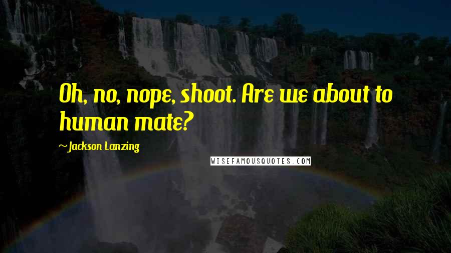 Jackson Lanzing Quotes: Oh, no, nope, shoot. Are we about to human mate?