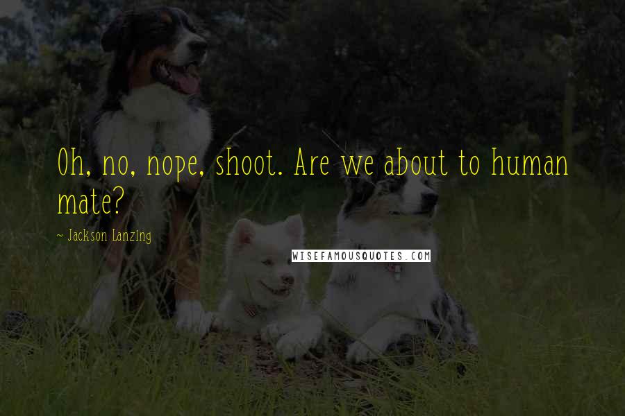 Jackson Lanzing Quotes: Oh, no, nope, shoot. Are we about to human mate?