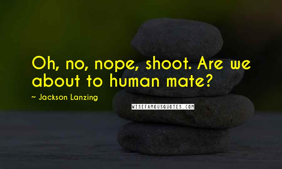 Jackson Lanzing Quotes: Oh, no, nope, shoot. Are we about to human mate?