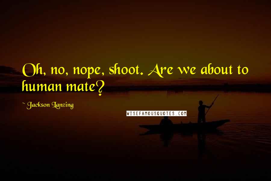 Jackson Lanzing Quotes: Oh, no, nope, shoot. Are we about to human mate?