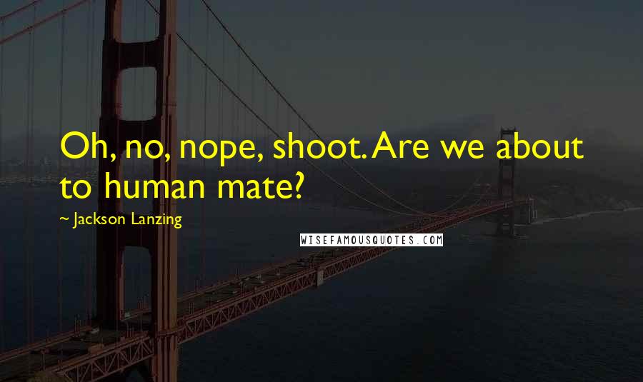 Jackson Lanzing Quotes: Oh, no, nope, shoot. Are we about to human mate?