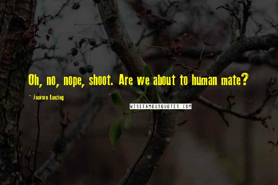 Jackson Lanzing Quotes: Oh, no, nope, shoot. Are we about to human mate?