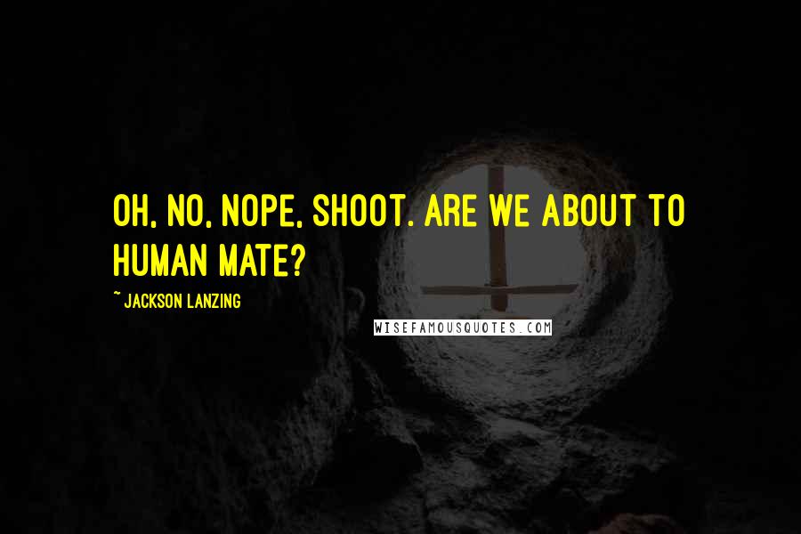 Jackson Lanzing Quotes: Oh, no, nope, shoot. Are we about to human mate?