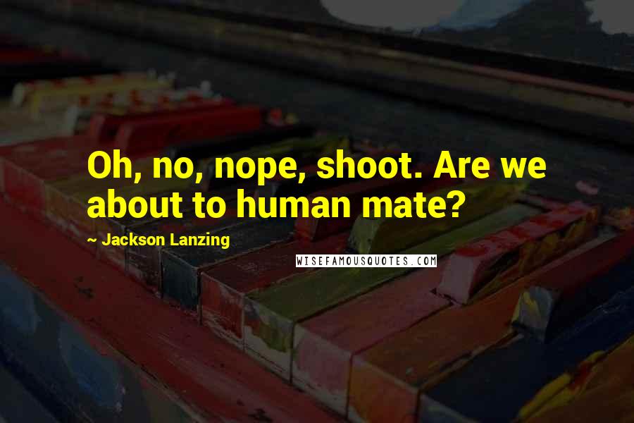 Jackson Lanzing Quotes: Oh, no, nope, shoot. Are we about to human mate?