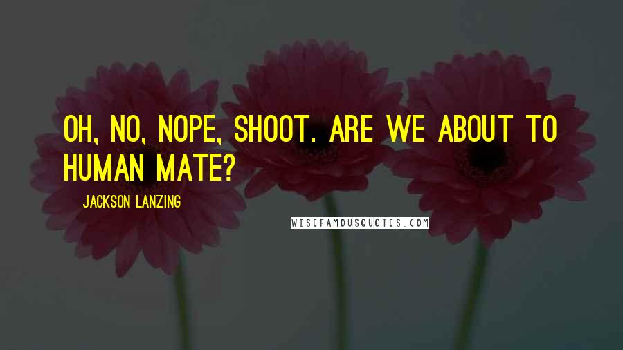 Jackson Lanzing Quotes: Oh, no, nope, shoot. Are we about to human mate?