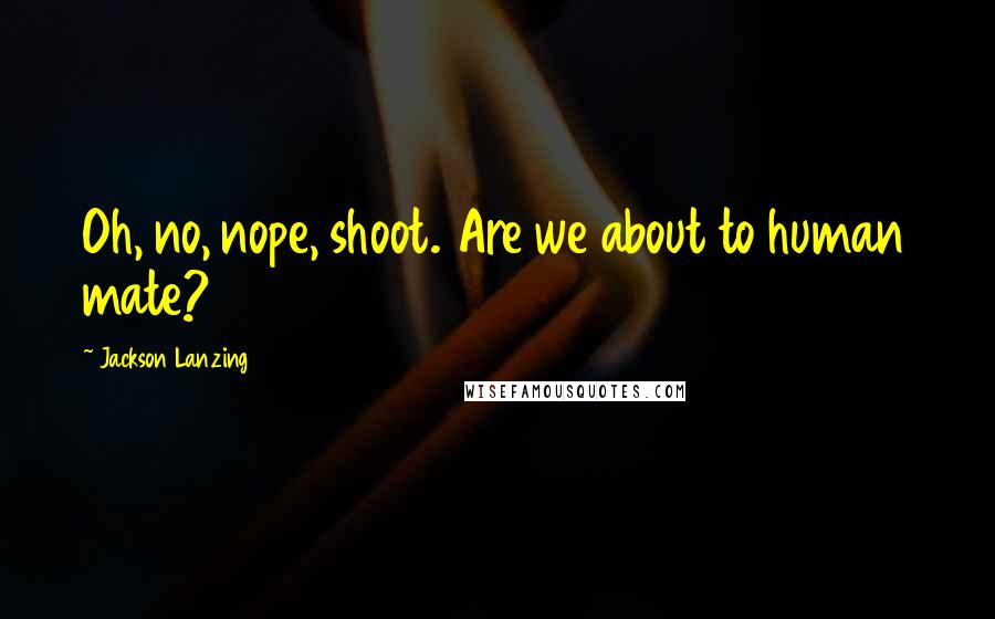 Jackson Lanzing Quotes: Oh, no, nope, shoot. Are we about to human mate?