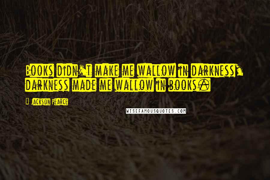 Jackson Pearce Quotes: Books didn't make me wallow in darkness, darkness made me wallow in books.